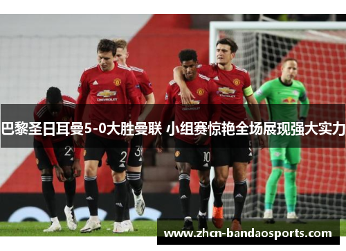 巴黎圣日耳曼5-0大胜曼联 小组赛惊艳全场展现强大实力