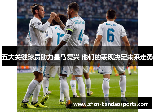 五大关键球员助力皇马复兴 他们的表现决定未来走势