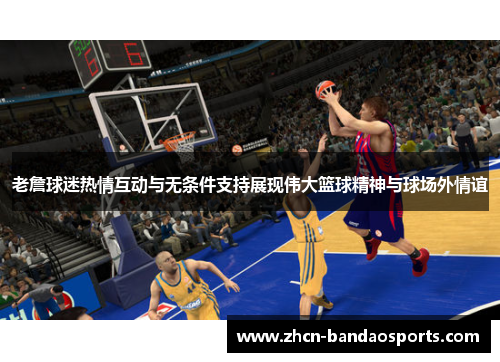 老詹球迷热情互动与无条件支持展现伟大篮球精神与球场外情谊