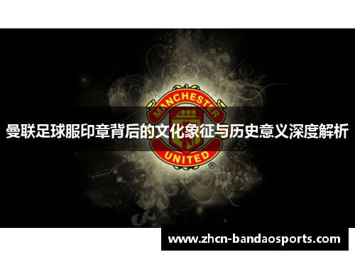 曼联足球服印章背后的文化象征与历史意义深度解析